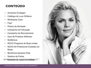 CONTEÚDO
• Amostras Ecollagen
• Catálogo de Luxo Oriflame
• Minibeauty Case
• Flyer
• Prémio de Atividade
• Campanha de Faturação
• Campanha de Recrutamento
• Guia de Produtos Wellness
• Multibónus
• NOVO Programa de Boas-vindas
• NOVO Kit Profissional Cuidados do
Rosto
• Benefícios Assessor Elite
• Sistema de Portes
• Materiais de Apoio à Atividade
CATÁLOGO 3 APRESENTAÇÃO DE LANÇAMENTO
 