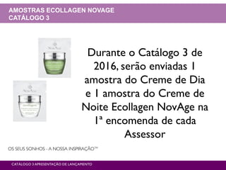CATÁLOGO 3 APRESENTAÇÃO DE LANÇAMENTO
AMOSTRAS ECOLLAGEN NOVAGE
CATÁLOGO 3
Durante o Catálogo 3 de
2016, serão enviadas 1
amostra do Creme de Dia
e 1 amostra do Creme de
Noite Ecollagen NovAge na
1ª encomenda de cada
Assessor
 