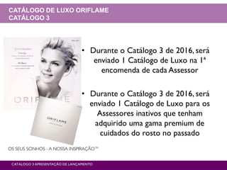 CATÁLOGO 3 APRESENTAÇÃO DE LANÇAMENTO
CATÁLOGO DE LUXO ORIFLAME
CATÁLOGO 3
• Durante o Catálogo 3 de 2016, será
enviado 1 Catálogo de Luxo na 1ª
encomenda de cada Assessor
• Durante o Catálogo 3 de 2016, será
enviado 1 Catálogo de Luxo para os
Assessores inativos que tenham
adquirido uma gama premium de
cuidados do rosto no passado
 