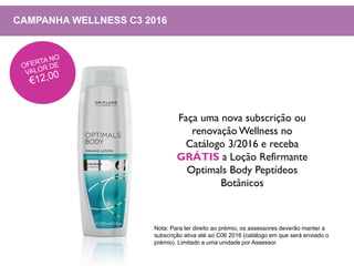 CAMPANHA WELLNESS C3 2016
Faça uma nova subscrição ou
renovação Wellness no
Catálogo 3/2016 e receba
GRÁTIS a Loção Refirmante
Optimals Body Peptídeos
Botânicos
Nota: Para ter direito ao prémio, os assessores deverão manter a
subscrição ativa até ao C06 2016 (catálogo em que será enviado o
prémio). Limitado a uma unidade por Assessor.
 