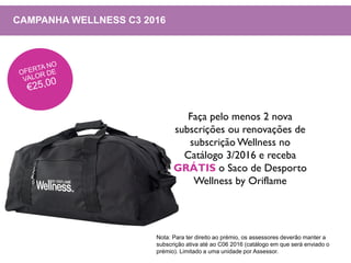 CAMPANHA WELLNESS C3 2016
Faça pelo menos 2 nova
subscrições ou renovações de
subscrição Wellness no
Catálogo 3/2016 e receba
GRÁTIS o Saco de Desporto
Wellness by Oriflame
Nota: Para ter direito ao prémio, os assessores deverão manter a
subscrição ativa até ao C06 2016 (catálogo em que será enviado o
prémio). Limitado a uma unidade por Assessor.
 