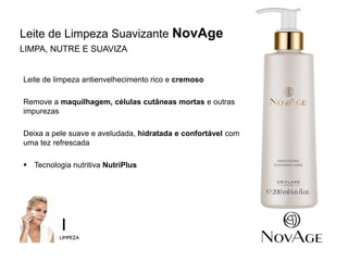 6
Leite de limpeza antienvelhecimento rico e cremoso
Remove a maquilhagem, células cutâneas mortas e outras
impurezas
Deixa a pele suave e aveludada, hidratada e confortável com
uma tez refrescada
 Tecnologia nutritiva NutriPlus
1
LIMPEZA
Leite de Limpeza Suavizante NovAge
LIMPA, NUTRE E SUAVIZA
 