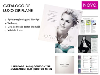 CATÁLOGO DE
LUXO ORIFLAME
1 UNIDADE | €0,90 | CÓDIGO 477491
5 UNIDADES | €3,75 | CÓDIGO 477492
o Apresentação da gama NovAge
e Wellness
o Lista de Preços destes produtos
o Validade 1 ano
NOVO
 