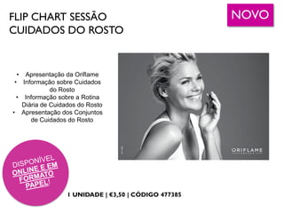 FLIP CHART SESSÃO
CUIDADOS DO ROSTO
1 UNIDADE | €3,50 | CÓDIGO 477385
• Apresentação da Oriflame
• Informação sobre Cuidados
do Rosto
• Informação sobre a Rotina
Diária de Cuidados do Rosto
• Apresentação dos Conjuntos
de Cuidados do Rosto
NOVO
 