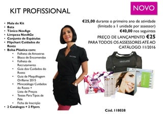 • Mala do Kit
• Bata
• Tónico NovAge
• Limpeza NovAGe
• Conjunto de Espátulas
• Flipchart Cuidados do
Rosto
• Bolsa Plástica com:
• Folheto de Amostras
• Bloco de Encomendas
• Folheto de
Recrutamento
• Guia dos Cuidados do
Rosto
• Guia de Maquilhagem
Oriflame 2015
• Minicatálogo Cuidados
do Rosto +
Lista de Preços
• Testes ParaTipos de
Pele
• Ficha de Inscrição
• 2 Catálogos + 2 Flyers
€25,00 durante o primeiro ano de atividade
(limitado a 1 unidade por assessor)
€40,00 nos seguintes
PREÇO DE LANÇAMENTO €25
PARA TODOS OS ASSESSORES ATÉ AO
CATÁLOGO 11/2016
NOVO
Cód. 118038
KIT PROFISSIONAL
 