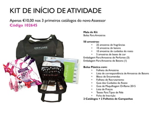KIT DE INÍCIO DE ATIVIDADE
Apenas €10,00 nos 3 primeiros catálogos do novo Assessor
Código 102645
Mala do Kit
Bolsa Para Amostras
50 amostras:
• 25 amostras de fragrâncias
• 10 amostras de batons
• 10 amostras de cuidados do rosto
• 5 amostras de bases de cor
Embalagem Para Amostras de Perfumes (3)
Embalagem Para Amostras de Batons (1)
Bolsa Plástica com:
• Folheto de Amostras
• Lista de correspondência de Amostras de Batons
• Bloco de Encomendas
• Folheto de Recrutamento
• Guia dos Cuidados do Rosto
• Guia de Maquilhagem Oriflame 2015
• Lista de Preços
• Testes ParaTipos de Pele
• Ficha de Inscrição
2 Catálogos + 2 Folhetos de Campanhas
 