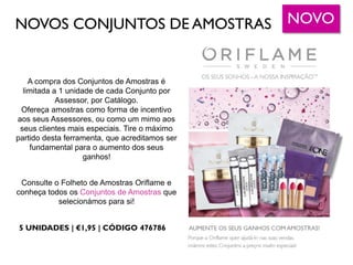 NOVOS CONJUNTOS DE AMOSTRAS
A compra dos Conjuntos de Amostras é
limitada a 1 unidade de cada Conjunto por
Assessor, por Catálogo.
Ofereça amostras como forma de incentivo
aos seus Assessores, ou como um mimo aos
seus clientes mais especiais. Tire o máximo
partido desta ferramenta, que acreditamos ser
fundamental para o aumento dos seus
ganhos!
Consulte o Folheto de Amostras Oriflame e
conheça todos os Conjuntos de Amostras que
selecionámos para si!
NOVO
5 UNIDADES | €1,95 | CÓDIGO 476786
 