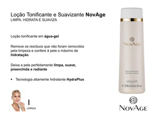 7
Loção Tonificante e Suavizante NovAge
LIMPA, HIDRATA E SUAVIZA
Loção tonificante em água-gel
Remove os resíduos que não foram removidos
pela limpeza e confere à pele o máximo de
hidratação
Deixa a pele perfeitamente limpa, suave,
preenchida e radiante
 Tecnologia altamente hidratante HydraPlus
1
LIMPEZA
 