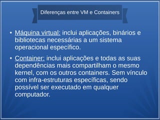 Diferenças entre VM e Containers
● Máquina virtual: inclui aplicações, binários e
bibliotecas necessárias a um sistema
operacional específico.
● Container: inclui aplicações e todas as suas
dependências mais compartilham o mesmo
kernel, com os outros containers. Sem vínculo
com infra-estruturas específicas, sendo
possível ser executado em qualquer
computador.
 