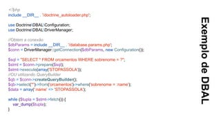 ExemplodeDBAL
<?php
include __DIR__ . '/doctrine_autoloader.php';
use DoctrineDBALConfiguration;
use DoctrineDBALDriverManager;
//Obtém a conexão
$dbParams = include __DIR__ . '/database.params.php';
$conn = DriverManager::getConnection($dbParams, new Configuration());
$sql = "SELECT * FROM orcamentos WHERE sobrenome = ?";
$stmt = $conn->prepare($sql);
$stmt->execute(array('STOPASSOLA'));
//OU utilizando QueryBuilder
$qb = $conn->createQueryBuilder();
$qb->select('*')->from('orcamentos')->where('sobrenome = :name');
$data = array(':name' => 'STOPASSOLA');
while ($tupla = $stmt->fetch()) {
var_dump($tupla);
}
 