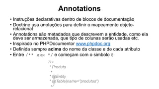 Annotations
• Instruções declarativas dentro de blocos de documentação
• Doctrine usa anotações para definir o mapeamento objeto-
relacional
• Annotations são metadados que descrevem a entidade, como ela
deve ser armazenada, que tipo de colunas serão usadas etc.
• Inspirado no PHPDocumentor www.phpdoc.org
• Definida sempre acima do nome da classe e de cada atributo
• Entre /** xxx */ e começam com o simbolo @
/**
* Produto
*
* @Entity
* @Table(name="produtos")
*/
 
