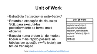 Unit of Work
Fonte: http://martinfowler.com/eaaCatalog/unitOfWork.html
• Estratégia transactional write-behind
• Retarda a execução de cláusulas
SQL para executá-las
posteriormente de forma mais
eficiente
• Executa numa ordem tal de modo a
liberar o mais rápido possível as
tabelas em questão (write locks), ao
fim da transação
 