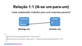 Relação 1:1 (lê-se um-para-um)
“cada colaborador trabalha para uma empresa parceira”
Colaborador
$id
$parceiro
Parceiro
$id
Owning side Inverse side
/**
* @OneToOne(targetEntity="Parceiro")
* @JoinColumn(name="parceiro", referencedColumnName="id")
*/
protected $parceiro;
 
