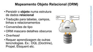 Mapeamento Objeto Relacional (ORM)
• Persistir o objeto numa estrutura
de dados relacional
• Tradução para tabelas, campos,
linhas e relacionamentos
• Conversões de tipo
• ORM mascara detalhes obscuros
• Overhead
• Requer aprendizagem de outras
tencnologias. Ex.: DQL (Doctrine),
Propel, Eloquent etc.
http://www.edzynda.com/use-laravels-eloquent-orm-outside-of-laravel/
 