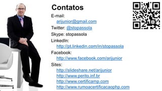 E-mail:
arijunior@gmail.com
Twitter: @stopassola
Skype: stopassola
LinkedIn:
http://pt.linkedin.com/in/stopassola
Facebook:
http://www.facebook.com/arijunior
Sites:
http://slideshare.net/arijunior
http://www.perito.inf.br
http://www.certificamp.com
http://www.rumoacertificacaophp.com
Contatos
 