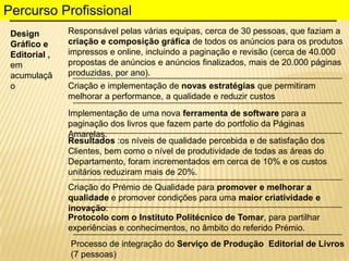 Percurso Profissional
Design
Gráfico e
Editorial ,
em
acumulaçã
o

Responsável pelas várias equipas, cerca de 30 pessoas, que faziam a
criação e composição gráfica de todos os anúncios para os produtos
impressos e online, incluindo a paginação e revisão (cerca de 40.000
propostas de anúncios e anúncios finalizados, mais de 20.000 páginas
produzidas, por ano).
Criação e implementação de novas estratégias que permitiram
melhorar a performance, a qualidade e reduzir custos
Implementação de uma nova ferramenta de software para a
paginação dos livros que fazem parte do portfolio da Páginas
Amarelas.
Resultados :os níveis de qualidade percebida e de satisfação dos
Clientes, bem como o nível de produtividade de todas as áreas do
Departamento, foram incrementados em cerca de 10% e os custos
unitários reduziram mais de 20%.
Criação do Prémio de Qualidade para promover e melhorar a
qualidade e promover condições para uma maior criatividade e
inovação.
Protocolo com o Instituto Politécnico de Tomar, para partilhar
experiências e conhecimentos, no âmbito do referido Prémio.
Processo de integração do Serviço de Produção Editorial de Livros
(7 pessoas)

 