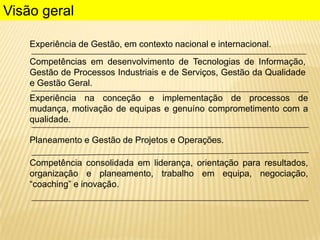 Visão geral
Experiência de Gestão, em contexto nacional e internacional.
Competências em desenvolvimento de Tecnologias de Informação,
Gestão de Processos Industriais e de Serviços, Gestão da Qualidade
e Gestão Geral.
Experiência na conceção e implementação de processos de
mudança, motivação de equipas e genuíno comprometimento com a
qualidade.
Planeamento e Gestão de Projetos e Operações.

Competência consolidada em liderança, orientação para resultados,
organização e planeamento, trabalho em equipa, negociação,
“coaching” e inovação.

 