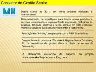 Consultor de Gestão Senior
Desde Março
internacionais.

de

2011,

em

vários

projetos

nacionais

e

Desenvolvimento de estratégias para lançar novos produtos e
serviços, concebendo e implementando processos, motivando as
pessoas, definindo objetivos e tendo sempre em vista encontrar
melhores soluções que possam incrementar a “bottom line”.
Formação em “Printing”, em parceria com a PIRA International.
Desenvolvimento da marca “We Make it Happen Senior Consulting
®”, de consultoria de gestão sénior e oferta de serviço de
Freelancing.

A plataforma eletrónica de suporte
www.wemakeithappenconsulting.com.

ao

projeto

 