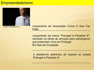 Empreendedorismo

Imagem:freedigitalphtos.ne
t

Lançamento da Associação Cívica O Que Faz
Falta.
Lançamento da marca “Portugal is Paradise ®”,
centrada na oferta de serviços para estrangeiros
que pretendam viver em Portugal.
Em fase de incubação.

A plataforma eletrónica de suporte ao projeto
Portugal is Paradise ®.

 