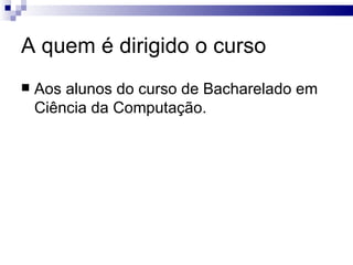 A quem é dirigido o curso Aos alunos do curso de Bacharelado em Ciência da Computação. 
