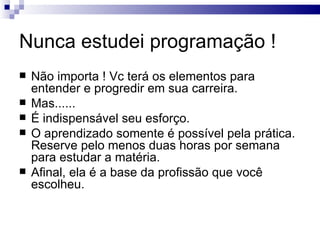 Nunca estudei programação ! Não importa ! Vc terá os elementos para entender e progredir em sua carreira. Mas...... É indispensável seu esforço. O aprendizado somente é possível pela prática. Reserve pelo menos duas horas por semana para estudar a matéria. Afinal, ela é a base da profissão que você escolheu. 