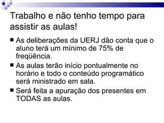 Trabalho e não tenho tempo para assistir as aulas! As deliberações da UERJ dão conta que o aluno terá um mínimo de 75% de freqüência. As aulas terão início pontualmente no horário e todo o conteúdo programático será ministrado em sala. Será feita a apuração dos presentes em TODAS as aulas. 