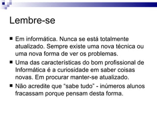 Lembre-se Em informática. Nunca se está totalmente atualizado. Sempre existe uma nova técnica ou uma nova forma de ver os problemas. Uma das características do bom profissional de Informática é a curiosidade em saber coisas novas. Em procurar manter-se atualizado. Não acredite que “sabe tudo” - inúmeros alunos fracassam porque pensam desta forma. 