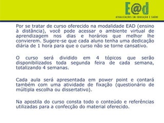 Por se tratar de curso oferecido na modalidade EAD (ensino
à distância), você pode acessar o ambiente virtual de
aprendizagem nos dias e horários que melhor lhe
convierem. Sugere-se que cada aluno tenha uma dedicação
diária de 1 hora para que o curso não se torne cansativo.
O curso será dividido em 4 tópicos que serão
disponibilizados toda segunda feira de cada semana,
totalizando 4 semanas.
Cada aula será apresentada em power point e contará
também com uma atividade de fixação (questionário de
múltipla escolha ou dissertativo).
Na apostila do curso consta todo o conteúdo e referências
utilizadas para a confecção do material oferecido.
 