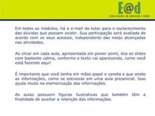 Em todos os módulos, há o e-mail do tutor para o esclarecimento
das dúvidas que possam existir. Sua participação será avaliada de
acordo com os seus acessos, independente das notas alcançadas
nas atividades.
Ao clicar em cada aula, apresentada em power point, leia os slides
com bastante calma, conforme o texto vai aparecendo, como você
está fazendo aqui!
É importante que você tenha em mãos papel e caneta e que anote
as informações, como se estivesse em uma aula presencial. Isso
ajuda muito na memorização das informações.
As aulas possuem figuras ilustrativas que também têm a
finalidade de auxiliar a retenção das informações.
 