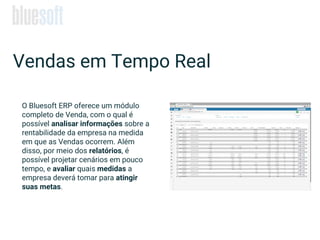 Vendas em Tempo Real
O Bluesoft ERP oferece um módulo
completo de Venda, com o qual é
possível analisar informações sobre a
rentabilidade da empresa na medida
em que as Vendas ocorrem. Além
disso, por meio dos relatórios, é
possível projetar cenários em pouco
tempo, e avaliar quais medidas a
empresa deverá tomar para atingir
suas metas.
 