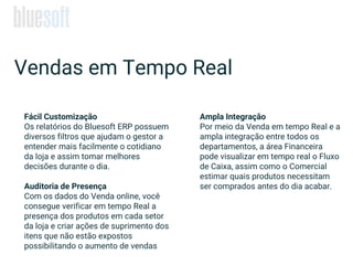 Ampla Integração
Por meio da Venda em tempo Real e a
ampla integração entre todos os
departamentos, a área Financeira
pode visualizar em tempo real o Fluxo
de Caixa, assim como o Comercial
estimar quais produtos necessitam
ser comprados antes do dia acabar.
Fácil Customização
Os relatórios do Bluesoft ERP possuem
diversos filtros que ajudam o gestor a
entender mais facilmente o cotidiano
da loja e assim tomar melhores
decisões durante o dia.
Auditoria de Presença
Com os dados do Venda online, você
consegue verificar em tempo Real a
presença dos produtos em cada setor
da loja e criar ações de suprimento dos
itens que não estão expostos
possibilitando o aumento de vendas
Vendas em Tempo Real
 