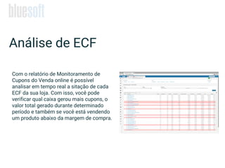 Análise de ECF
Com o relatório de Monitoramento de
Cupons do Venda online é possível
analisar em tempo real a sitação de cada
ECF da sua loja. Com isso, você pode
verificar qual caixa gerou mais cupons, o
valor total gerado durante determinado
período e também se você está vendendo
um produto abaixo da margem de compra.
 