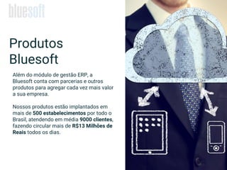 Produtos
Bluesoft
Além do módulo de gestão ERP, a
Bluesoft conta com parcerias e outros
produtos para agregar cada vez mais valor
a sua empresa.
Nossos produtos estão implantados em
mais de 500 estabelecimentos por todo o
Brasil, atendendo em média 9000 clientes,
fazendo circular mais de R$13 Milhões de
Reais todos os dias.
 