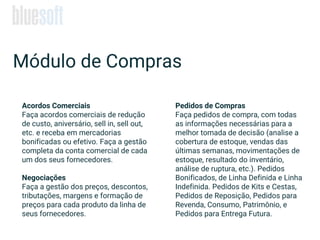 Acordos Comerciais
Faça acordos comerciais de redução
de custo, aniversário, sell in, sell out,
etc. e receba em mercadorias
bonificadas ou efetivo. Faça a gestão
completa da conta comercial de cada
um dos seus fornecedores.
Negociações
Faça a gestão dos preços, descontos,
tributações, margens e formação de
preços para cada produto da linha de
seus fornecedores.
Módulo de Compras
Pedidos de Compras
Faça pedidos de compra, com todas
as informações necessárias para a
melhor tomada de decisão (analise a
cobertura de estoque, vendas das
últimas semanas, movimentações de
estoque, resultado do inventário,
análise de ruptura, etc.). Pedidos
Bonificados, de Linha Definida e Linha
Indefinida. Pedidos de Kits e Cestas,
Pedidos de Reposição, Pedidos para
Revenda, Consumo, Patrimônio, e
Pedidos para Entrega Futura.
 