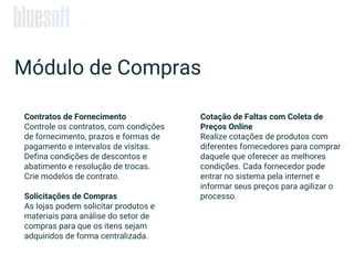 Contratos de Fornecimento
Controle os contratos, com condições
de fornecimento, prazos e formas de
pagamento e intervalos de visitas.
Defina condições de descontos e
abatimento e resolução de trocas.
Crie modelos de contrato.
Solicitações de Compras
As lojas podem solicitar produtos e
materiais para análise do setor de
compras para que os itens sejam
adquiridos de forma centralizada.
Módulo de Compras
Cotação de Faltas com Coleta de
Preços Online
Realize cotações de produtos com
diferentes fornecedores para comprar
daquele que oferecer as melhores
condições. Cada fornecedor pode
entrar no sistema pela internet e
informar seus preços para agilizar o
processo.
 