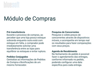Pré-transferência
Durante o processo de compras, ao
perceber que uma loja possui estoque
sobrando enquanto outra está com
estoque em falta, o comprador pode
imediatamente solicitar uma
transferência entre as lojas para
equilibrar os estoques e evitar ruptura.
Pedidos Conjugados
Centralize as informações de Pedidos
de Compra e Bonificações de um
mesmo fornecedor.
Pesquisa de Concorrentes
Pesquise e colete preços de
concorrentes através de dispositivos
móveis, e acompanhe em tempo real
os resultados para fazer comparações
com seus preços.
Agenda de Recebimento
No fechamento do pedido é possível
fazer o agendamento das entregas,
conforme informado no pedido,
podendo configurar uma data
específica para cada entrega.
Módulo de Compras
 