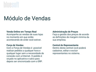 Venda Online em Tempo Real
Acompanhe as vendas de suas lojas
no momento em que estão
acontecendo de onde você estiver.
Força de Vendas
Com o Força de Vendas é possível
realizar pedidos a qualquer hora e
qualquer lugar sem a necessidade de
conexão com a Internet. O pedido é
orçado no aplicativo e salvo para
depois ser sincronizado com o ERP.
Módulo de Vendas
Administração de Preços
Faça a gestão dos preços de acordo
as definições de margem mínima da
sua empresa.
Central do Representante
Dentro desta central você poderá
cadastrar, editar e excluir
representantes no sistema.
 