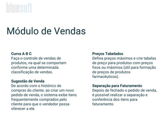 Curva A B C
Faça o controle de vendas de
produtos, na qual se comportam
conforme uma determinada
classificação de vendas.
Sugestão de Venda
De acordo com o histórico de
compras do cliente, ao criar um novo
pedido de venda, o sistema exibe itens
frequentemente comprados pelo
cliente para que o vendedor possa
oferecer a ele.
Módulo de Vendas
Preços Tabelados
Defina preços máximos e crie tabelas
de preço para produtos com preços
fixos ou máximos (útil para formação
de preços de produtos
farmacêuticos).
Separação para Faturamento
Depois de fechado o pedido de venda,
é possível realizar a separação e
conferência dos itens para
faturamento.
 