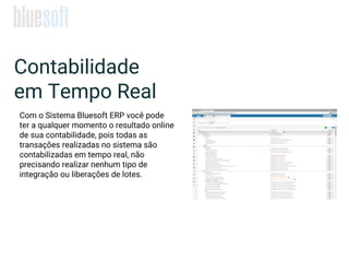 Contabilidade
em Tempo Real
Com o Sistema Bluesoft ERP você pode
ter a qualquer momento o resultado online
de sua contabilidade, pois todas as
transações realizadas no sistema são
contabilizadas em tempo real, não
precisando realizar nenhum tipo de
integração ou liberações de lotes.
 
