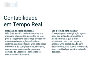 Contabilidade
em Tempo Real
Redução de custo de pessoal
Não é necessário realizar lançamentos
manuais, integrações, gerações de lote,
pois o lançamento contábil ja é criado no
momento da operação realizada no
sistema, exemplo: Recebi uma nota fiscal
de compra, ao completar o recebimento,
no mesmo momento o lançamento
contábil de Estoque x Fornecedor foi
criado automaticamente.
Use o tempo para planejar
O tempo gasto em digitação agora
pode ser utilizado com análise e
planejamento, o que é mais
importante para o seu negócio,
analisar uma contabilidade com
dados online, dá ã você a informação
mais confiável para as tomadas de
decisões.
 