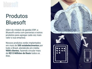 Além do módulo de gestão ERP, a
Bluesoft conta com parcerias e outros
produtos para agregar cada vez mais
valor a sua empresa.
Nossos produtos estão implantados
em mais de 500 estabelecimentos por
todo o Brasil, atendendo em média
9000 clientes, fazendo circular mais
de R$13 Milhões de Reais todos os
dias.
Produtos
Bluesoft
 
