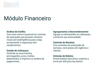 Análise de Crédito
Com esta rotina é possível ter controle
de operações que possam oferecer
riscos de inadimplência para a loja,
aumentando a segurança dos
recebimentos.
Gestão de Cobranças
Controle os vencimentos,
prorrogações, juros, multas,
abatimentos e imprima os recibos de
pagamentos.
Módulo Financeiro
Agrupamento e Desmembramento
Agrupe ou desmembre as cobranças
conforme sua necessidade.
Controle de Receitas
Crie contratos de prestação de
serviços, com prazos de vigência e
valores.
Emissão de Boletos
Emita boletos bancários, imprima e
envie por EDI para seu banco.
 