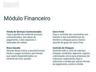 Venda de Serviços Comissionados
Faça a gestão da venda de serviços
comissionados, das datas de
pagamento, e dos repasses e
retenções de verbas.
Risco Sacado
Através dessa rotina, é possível enviar
títulos a pagar ao banco, permitindo
que sejam disponibilizados no
sistema de risco sacado.
Módulo Financeiro
Carro Forte
Faça o controle dos numerários em
trânsito e das transferências de
dinheiro e cheques para o banco
através de guias de carro forte.
Controle de Cheques
Controle todo o ciclo de vida dos
cheques recebidos: deposite, registre
a devolução, envie para empresas de
cobrança, reapresente, faça a
cobrança e receba por outras formas
de pagamento, anistie a dívida.
 