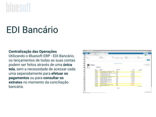 EDI Bancário
Centralização das Operações
Utilizando o Bluesoft ERP - EDI Bancário,
os lançamentos de todas as suas contas
podem ser feitos através de uma única
tela, sem a necessidade de acessar cada
uma separadamente para efetuar os
pagamentos ou para consultar os
extratos no momento da conciliação
bancária.
 