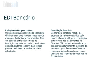 EDI Bancário
Redução de tempo e custos
O uso de arquivos eletrônicos possibilita
eliminar o tempo gasto em lançamentos
manuais, digitação de documentos, filas
em bancos, entre outros tipos de
interação humana, permitindo assim que
os colaboradores tenham mais tempo
para se dedicarem à tarefas de maior
relevância.
Conciliação Bancária
Conforme a empresa recebe os
arquivos de retorno enviados pelo
banco, ela pode utilizar a conciliação
automática dos lançamentos no
Bluesoft ERP, sem a necessidade de
acessar constantemente o extrato da
sua conta para fazer a conferência
manual, mantendo assim um maior
controle das finanças da empresa de
forma rápida.
 