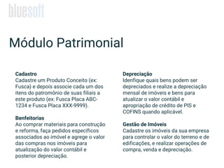 Cadastro
Cadastre um Produto Conceito (ex:
Fusca) e depois associe cada um dos
itens do patromônio de suas filiais a
este produto (ex: Fusca Placa ABC-
1234 e Fusca Placa XXX-9999).
Benfeitorias
Ao comprar materiais para construção
e reforma, faça pedidos específicos
associados ao imóvel e agrege o valor
das compras nos imóveis para
atualização do valor contábil e
posterior depreciação.
Módulo Patrimonial
Depreciação
Idenfique quais bens podem ser
depreciados e realize a depreciação
mensal de imóveis e bens para
atualizar o valor contábil e
apropriação de crédito de PIS e
COFINS quando aplicável.
Gestão de Imóveis
Cadastre os imóveis da sua empresa
para controlar o valor do terreno e de
edificações, e realizar operações de
compra, venda e depreciação.
 
