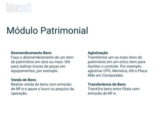 Desmembramento Bens
Faça o desmembramento de um item
de patrimônio em dois ou mais. Útil
para realizar trocas de peças em
equipamentos, por exemplo.
Venda de Bens
Realize venda de bens com emissão
de NF-e e apure o lucro ou prejuízo da
operação.
Módulo Patrimonial
Aglutinação
Transforme um ou mais itens de
patrimônio em um único item para
facilitar o controle. Por exemplo:
aglutinar CPU, Memória, HD e Placa
Mãe em Computador.
Transferência de Bens
Transfira bens entre filiais com
emissão de NF-e.
 