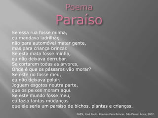 Se essa rua fosse minha,
eu mandava ladrilhar,
não para automóvel matar gente,
mas para criança brincar.
Se esta mata fosse minha,
eu não deixava derrubar.
Se cortarem todas as árvores,
Onde é que os pássaros vão morar?
Se este rio fosse meu,
eu não deixava poluir.
Joguem esgotos noutra parte,
que os peixes moram aqui.
Se este mundo fosse meu,
eu fazia tantas mudanças
que ele seria um paraíso de bichos, plantas e crianças.
PAES, José Paulo. Poemas Para Brincar. São Paulo: Ática, 2002.
 