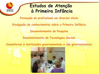 Estudos de Atenção  à Primeira Infância   Formação do profissional em diversos níveis Divulgação de conhecimentos sobre a Primeira Infância Desenvolvimento de Pesquisa Desenvolvimento de Tecnologias Sociais Consultorias à instituições governamentais e não governamentais 