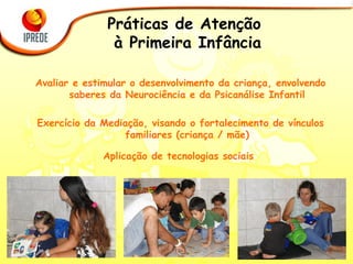 Práticas de Atenção  à Primeira Infância Avaliar e estimular o desenvolvimento da criança, envolvendo saberes da Neurociência e da Psicanálise Infantil Exercício da Mediação, visando o fortalecimento de vínculos familiares (criança / mãe) Aplicação de tecnologias sociais  